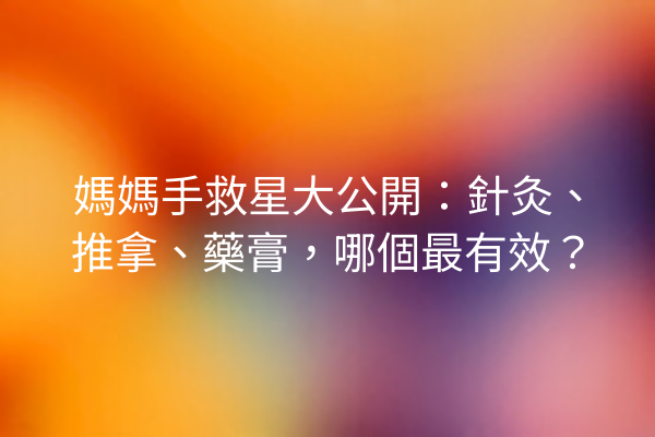 媽媽手救星大公開：針灸、推拿、藥膏，哪個最有效？