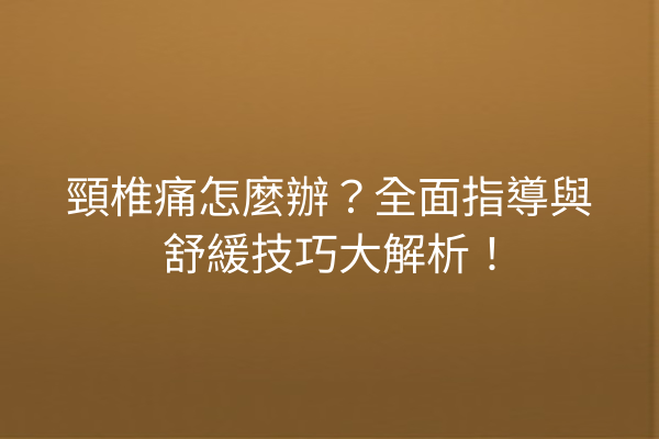 頸椎痛怎麼辦？全面指導與舒緩技巧大解析！