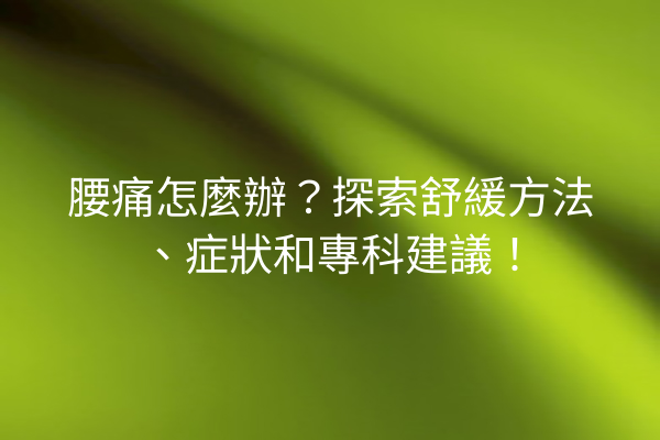 腰痛怎麼辦？探索舒緩方法、症狀和專科建議！