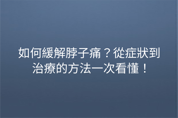 如何緩解脖子痛？從症狀到治療的方法一次看懂！