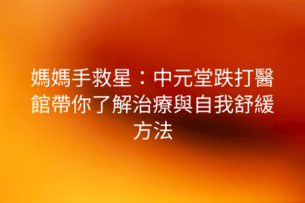 媽媽手救星：中元堂跌打醫館帶你了解治療與自我舒緩方法