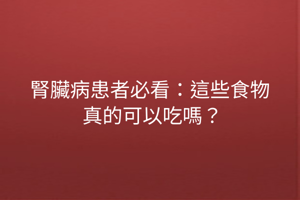 腎臟病患者必看：這些食物真的可以吃嗎？