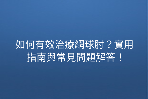如何有效治療網球肘？實用指南與常見問題解答！