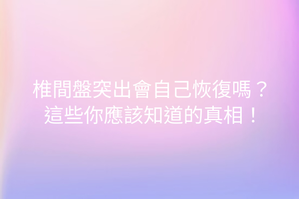 椎間盤突出會自己恢復嗎？這些你應該知道的真相！