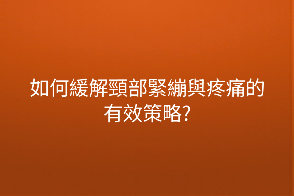 如何緩解頸部緊繃與疼痛的有效策略?
