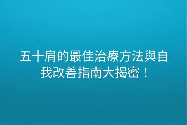五十肩的最佳治療方法與自我改善指南大揭密！