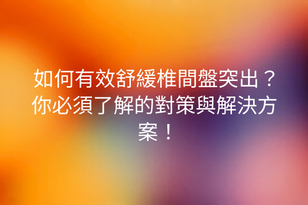 如何有效舒緩椎間盤突出？你必須了解的對策與解決方案！