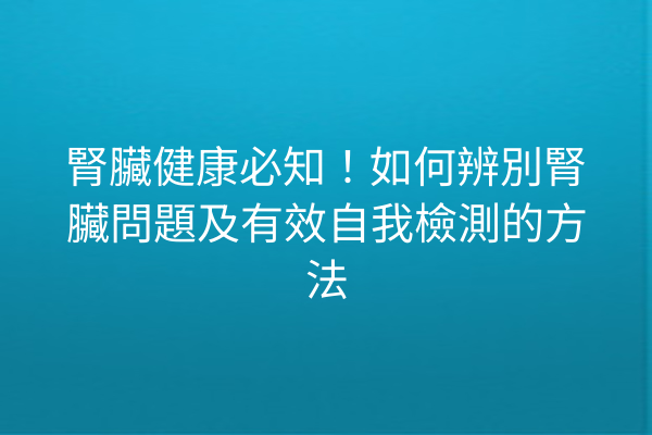 腎臟健康必知！如何辨別腎臟問題及有效自我檢測的方法