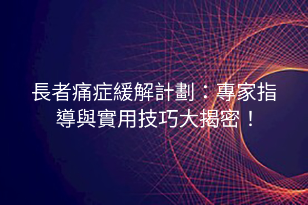 長者痛症緩解計劃：專家指導與實用技巧大揭密！