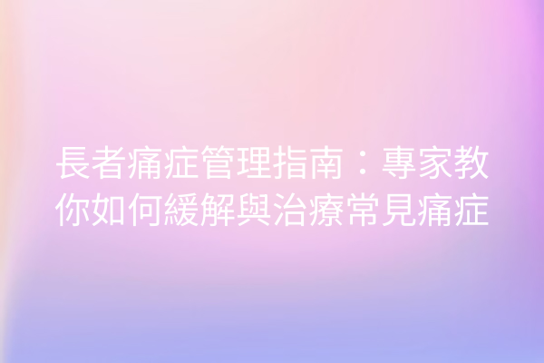 長者痛症管理指南：專家教你如何緩解與治療常見痛症