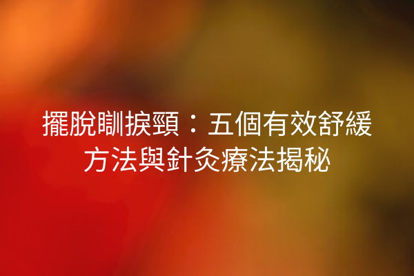 擺脫瞓捩頸：五個有效舒緩方法與針灸療法揭秘