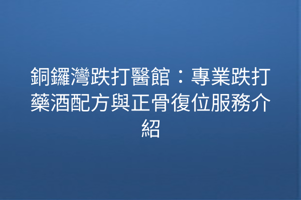 銅鑼灣跌打醫館：專業跌打藥酒配方與正骨復位服務介紹