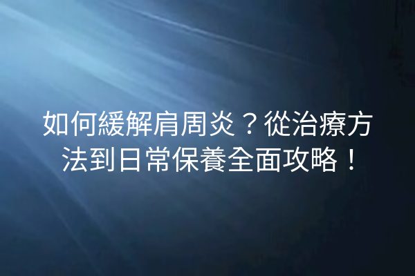 如何緩解肩周炎？從治療方法到日常保養全面攻略！