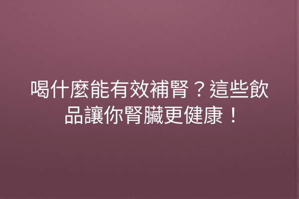 喝什麼能有效補腎？這些飲品讓你腎臟更健康！