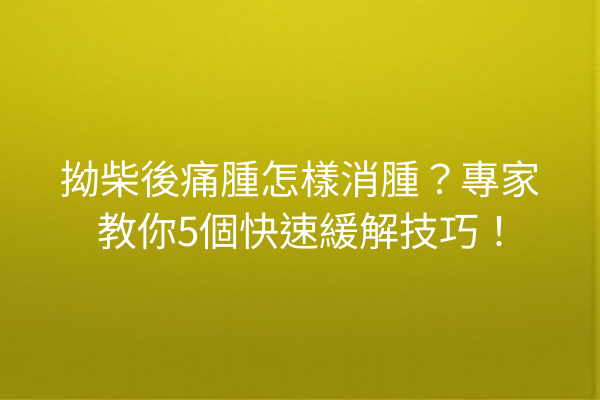 拗柴後痛腫怎樣消腫？專家教你5個快速緩解技巧！