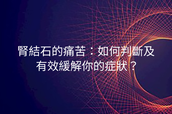 腎結石的痛苦：如何判斷及有效緩解你的症狀？