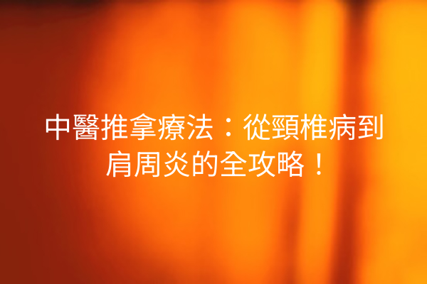中醫推拿療法：從頸椎病到肩周炎的全攻略！