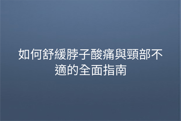 如何舒緩脖子酸痛與頸部不適的全面指南