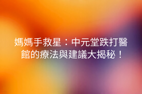 媽媽手救星：中元堂跌打醫館的療法與建議大揭秘！