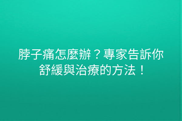 脖子痛怎麼辦？專家告訴你舒緩與治療的方法！