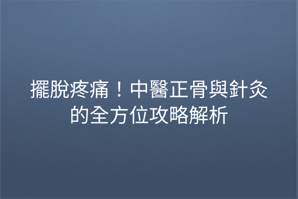 擺脫疼痛！中醫正骨與針灸的全方位攻略解析