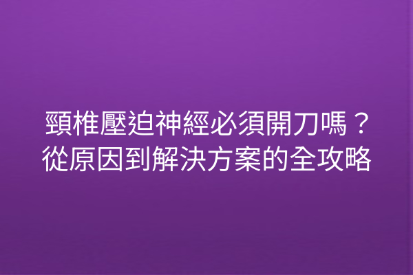 頸椎壓迫神經必須開刀嗎？從原因到解決方案的全攻略