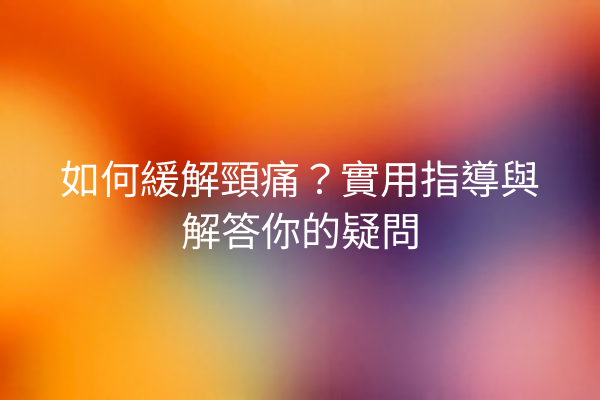 如何緩解頸痛？實用指導與解答你的疑問