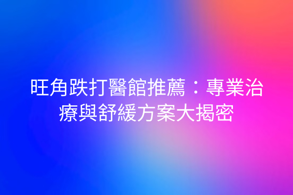 旺角跌打醫館推薦：專業治療與舒緩方案大揭密