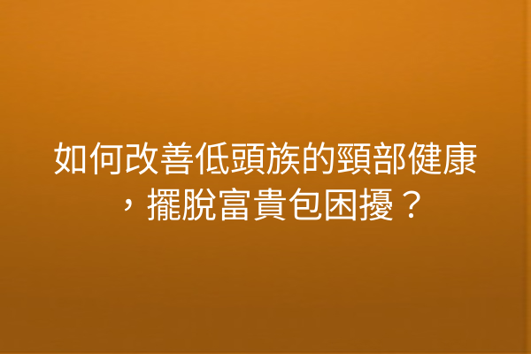 如何改善低頭族的頸部健康，擺脫富貴包困擾？