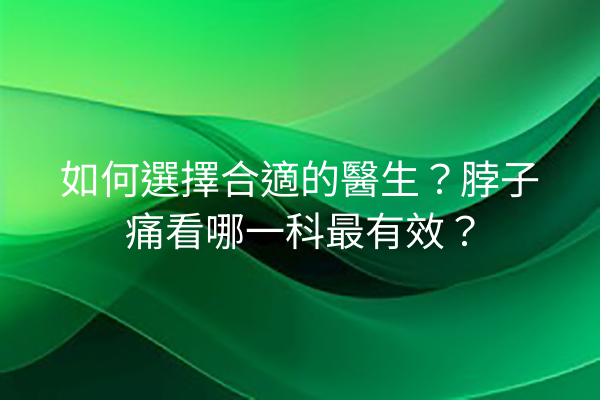 如何選擇合適的醫生？脖子痛看哪一科最有效？
