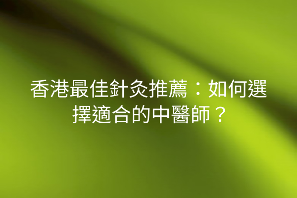 香港最佳針灸推薦：如何選擇適合的中醫師？