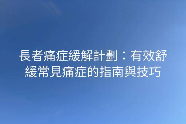 長者痛症緩解計劃：有效舒緩常見痛症的指南與技巧
