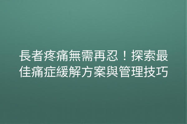 長者疼痛無需再忍！探索最佳痛症緩解方案與管理技巧