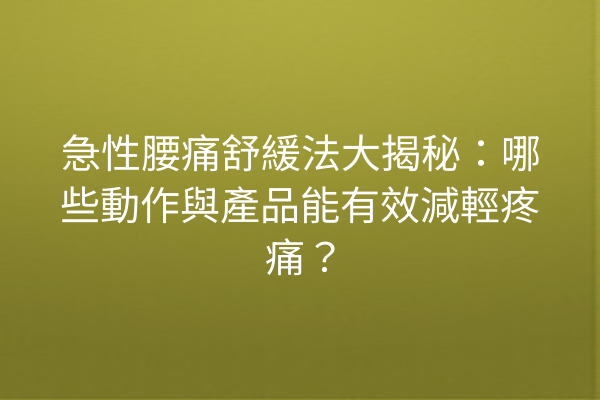 急性腰痛舒緩法大揭秘：哪些動作與產品能有效減輕疼痛？
