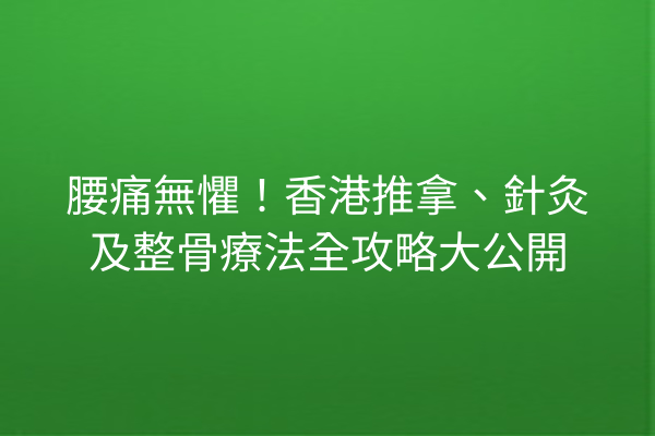 腰痛無懼！香港推拿、針灸及整骨療法全攻略大公開