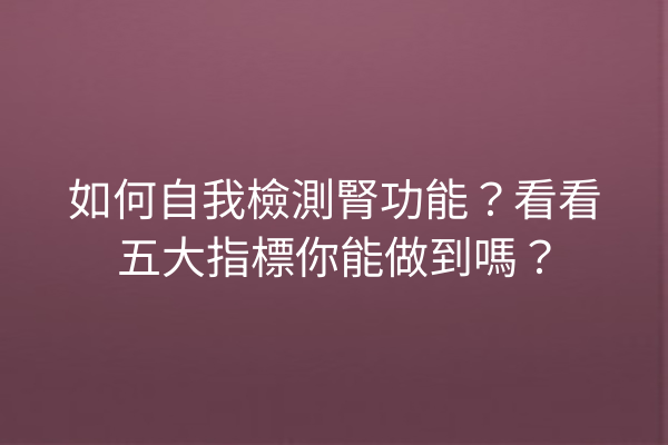 如何自我檢測腎功能？看看五大指標你能做到嗎？