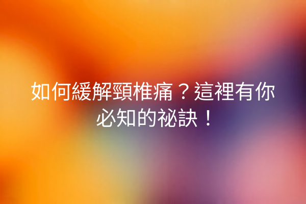 如何緩解頸椎痛？這裡有你必知的祕訣！