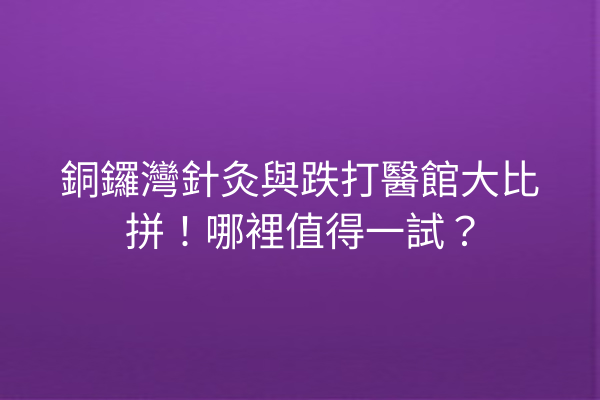 銅鑼灣針灸與跌打醫館大比拼！哪裡值得一試？