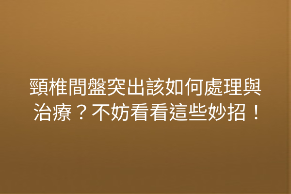頸椎間盤突出該如何處理與治療？不妨看看這些妙招！