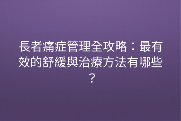 長者痛症管理全攻略：最有效的舒緩與治療方法有哪些？
