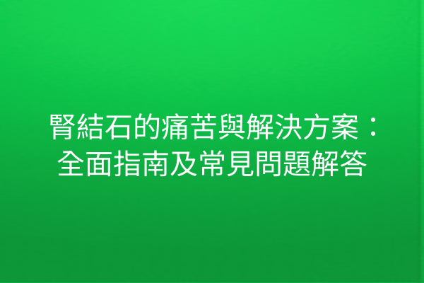 腎結石的痛苦與解決方案：全面指南及常見問題解答