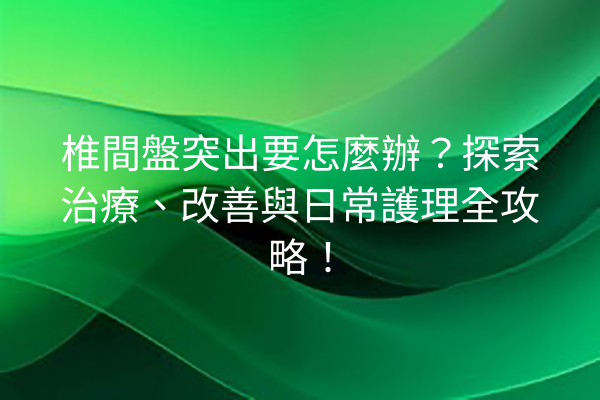 椎間盤突出要怎麼辦？探索治療、改善與日常護理全攻略！