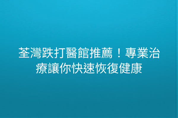 荃灣跌打醫館推薦！專業治療讓你快速恢復健康