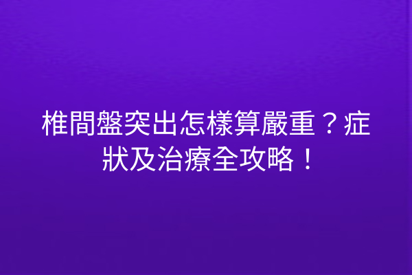 椎間盤突出怎樣算嚴重？症狀及治療全攻略！