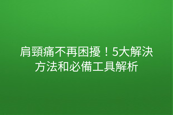 肩頸痛不再困擾！5大解決方法和必備工具解析