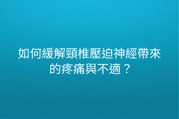 如何緩解頸椎壓迫神經帶來的疼痛與不適？