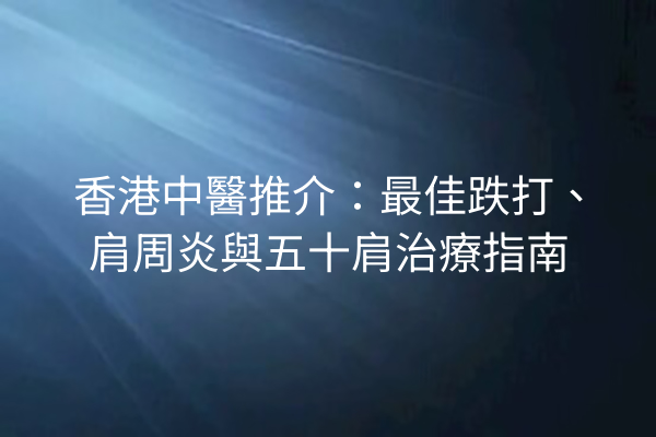 香港中醫推介：最佳跌打、肩周炎與五十肩治療指南
