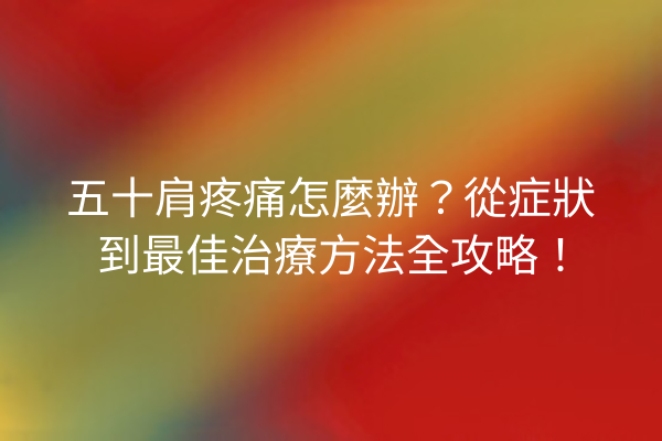 五十肩疼痛怎麼辦？從症狀到最佳治療方法全攻略！