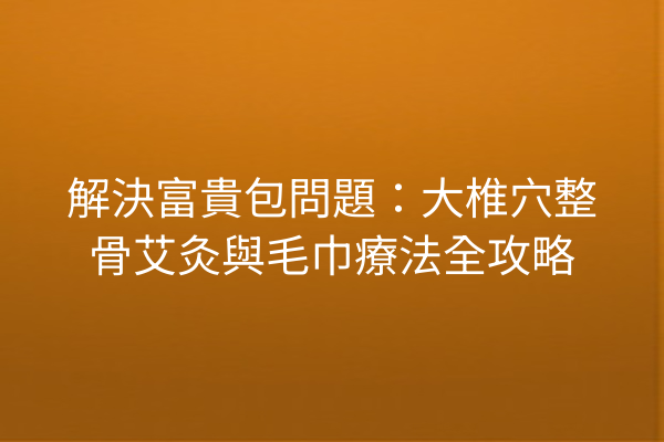 解決富貴包問題：大椎穴整骨艾灸與毛巾療法全攻略