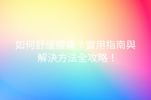 如何舒緩腰痛？實用指南與解決方法全攻略！